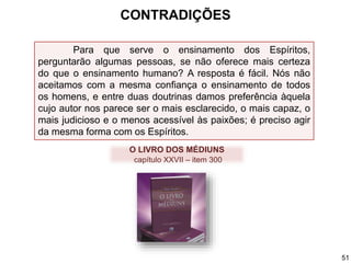 Para que serve o ensinamento dos Espíritos,
perguntarão algumas pessoas, se não oferece mais certeza
do que o ensinamento humano? A resposta é fácil. Nós não
aceitamos com a mesma confiança o ensinamento de todos
os homens, e entre duas doutrinas damos preferência àquela
cujo autor nos parece ser o mais esclarecido, o mais capaz, o
mais judicioso e o menos acessível às paixões; é preciso agir
da mesma forma com os Espíritos.
O LIVRO DOS MÉDIUNS
capítulo XXVII – item 300
CONTRADIÇÕES
51
 