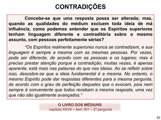 Concebe-se que uma resposta possa ser alterada; mas,
quando as qualidades do médium excluem toda ideia de má
influência, como podemos entender que os Espíritos superiores
tenham linguagem diferente e contraditória sobre o mesmo
assunto, com pessoas perfeitamente sérias?
“Os Espíritos realmente superiores nunca se contradizem, e sua
linguagem é sempre a mesma com as mesmas pessoas. Por vezes,
pode ser diferente, de acordo com as pessoas e os lugares; mas é
preciso prestar atenção porque a contradição, muitas vezes, é apenas
aparente; está mais nas palavras do que nas ideias. Ao se refletir sobre
isso, descobre-se que a ideia fundamental é a mesma. No entanto, o
mesmo Espírito pode dar respostas diferentes para a mesma pergunta,
de acordo com o grau de perfeição daqueles que o evocam, pois nem
sempre é conveniente que todos recebam a mesma resposta, uma vez
que não são igualmente avançados.”
O LIVRO DOS MÉDIUNS
capítulo XXVII – item 301 – 2ª.pergunta
CONTRADIÇÕES
52
 