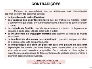Portanto, as contradições que se apresentam nas comunicações
espíritas derivam das seguintes causas:
 da ignorância de certos Espíritos;
 das trapaças dos Espíritos inferiores que, por malícia ou maldade, dizem
o contrário do que disse, em outra oportunidade, o Espírito de quem usurpam
o nome;
 da vontade do Espírito, que fala de acordo com o tempo, os lugares e as
pessoas e pode julgar útil não dizer tudo a todos;
 da insuficiência da linguagem humana para exprimir as coisas do mundo
incorpóreo;
 da insuficiência dos meios de comunicação, que nem sempre permitem
ao Espírito expor todo seu pensamento;
 da interpretação que cada um pode dar para uma palavra ou para uma
explicação, de acordo com suas ideias, seus preconceitos ou o ponto de
vista sob o qual considera a questão. Só o estudo, a observação, a
experiência e a abnegação de todo sentimento de vaidade podem ensinar a
distinguir essas diversas nuanças.
O LIVRO DOS MÉDIUNS
capítulo XXVII – item 302 - nota
CONTRADIÇÕES
53
 
