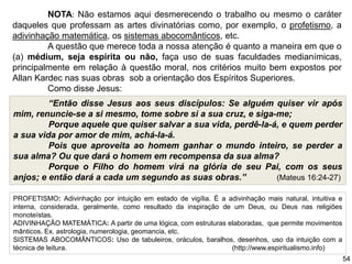 NOTA: Não estamos aqui desmerecendo o trabalho ou mesmo o caráter
daqueles que professam as artes divinatórias como, por exemplo, o profetismo, a
adivinhação matemática, os sistemas abocomânticos, etc.
A questão que merece toda a nossa atenção é quanto a maneira em que o
(a) médium, seja espírita ou não, faça uso de suas faculdades medianímicas,
principalmente em relação à questão moral, nos critérios muito bem expostos por
Allan Kardec nas suas obras sob a orientação dos Espíritos Superiores.
Como disse Jesus:
PROFETISMO: Adivinhação por intuição em estado de vigília. É a adivinhação mais natural, intuitiva e
interna, considerada, geralmente, como resultado da inspiração de um Deus, ou Deus nas religiões
monoteístas.
ADIVINHAÇÃO MATEMÁTICA: A partir de uma lógica, com estruturas elaboradas, que permite movimentos
mânticos. Ex. astrologia, numerologia, geomancia, etc.
SISTEMAS ABOCOMÂNTICOS: Uso de tabuleiros, oráculos, baralhos, desenhos, uso da intuição com a
técnica de leitura. (http://www.espiritualismo.info)
“Então disse Jesus aos seus discípulos: Se alguém quiser vir após
mim, renuncie-se a si mesmo, tome sobre si a sua cruz, e siga-me;
Porque aquele que quiser salvar a sua vida, perdê-la-á, e quem perder
a sua vida por amor de mim, achá-la-á.
Pois que aproveita ao homem ganhar o mundo inteiro, se perder a
sua alma? Ou que dará o homem em recompensa da sua alma?
Porque o Filho do homem virá na glória de seu Pai, com os seus
anjos; e então dará a cada um segundo as suas obras.” (Mateus 16:24-27)
54
 