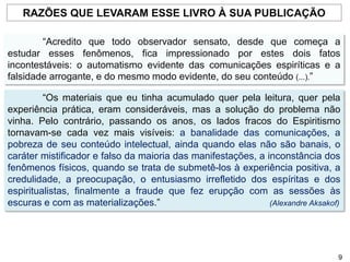“Acredito que todo observador sensato, desde que começa a
estudar esses fenômenos, fica impressionado por estes dois fatos
incontestáveis: o automatismo evidente das comunicações espiríticas e a
falsidade arrogante, e do mesmo modo evidente, do seu conteúdo (...).”
“Os materiais que eu tinha acumulado quer pela leitura, quer pela
experiência prática, eram consideráveis, mas a solução do problema não
vinha. Pelo contrário, passando os anos, os lados fracos do Espiritismo
tornavam-se cada vez mais visíveis: a banalidade das comunicações, a
pobreza de seu conteúdo intelectual, ainda quando elas não são banais, o
caráter mistificador e falso da maioria das manifestações, a inconstância dos
fenômenos físicos, quando se trata de submetê-los à experiência positiva, a
credulidade, a preocupação, o entusiasmo irrefletido dos espíritas e dos
espiritualistas, finalmente a fraude que fez erupção com as sessões às
escuras e com as materializações.” (Alexandre Aksakof)
RAZÕES QUE LEVARAM ESSE LIVRO À SUA PUBLICAÇÃO
9
 
