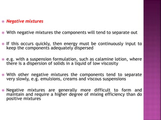  Negative mixtures
 With negative mixtures the components will tend to separate out
 If this occurs quickly, then energy must be continuously input to
keep the components adequately dispersed
 e.g. with a suspension formulation, such as calamine lotion, where
there is a dispersion of solids in a liquid of low viscosity
 With other negative mixtures the components tend to separate
very slowly, e.g. emulsions, creams and viscous suspensions
 Negative mixtures are generally more difficult to form and
maintain and require a higher degree of mixing efficiency than do
positive mixtures
 