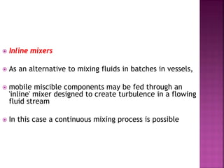  Inline mixers
 As an alternative to mixing fluids in batches in vessels,
 mobile miscible components may be fed through an
'inline' mixer designed to create turbulence in a flowing
fluid stream
 In this case a continuous mixing process is possible
 