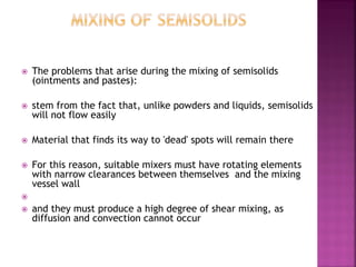  The problems that arise during the mixing of semisolids
(ointments and pastes):
 stem from the fact that, unlike powders and liquids, semisolids
will not flow easily
 Material that finds its way to 'dead' spots will remain there
 For this reason, suitable mixers must have rotating elements
with narrow clearances between themselves and the mixing
vessel wall

 and they must produce a high degree of shear mixing, as
diffusion and convection cannot occur
 