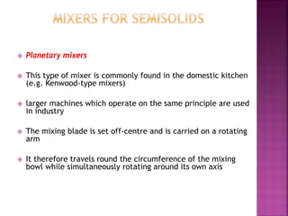  Planetary mixers
 This type of mixer is commonly found in the domestic kitchen
(e.g. Kenwood-type mixers)
 larger machines which operate on the same principle are used
in industry
 The mixing blade is set off-centre and is carried on a rotating
arm
 It therefore travels round the circumference of the mixing
bowl while simultaneously rotating around its own axis
 