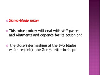  Sigma-blade mixer
 This robust mixer will deal with stiff pastes
and ointments and depends for its action on:
 the close intermeshing of the two blades
which resemble the Greek letter in shape
 