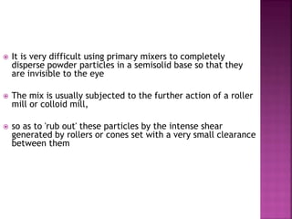 It is very difficult using primary mixers to completely
disperse powder particles in a semisolid base so that they
are invisible to the eye
 The mix is usually subjected to the further action of a roller
mill or colloid mill,
 so as to 'rub out' these particles by the intense shear
generated by rollers or cones set with a very small clearance
between them
 
