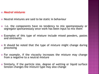  Neutral mixtures
 Neutral mixtures are said to be static in behaviour
 i.e. the components have no tendency to mix spontaneously or
segregate spontaneously once work has been input to mix them
 Examples of this type of mixture include mixed powders, pastes
and ointments
 It should be noted that the type of mixture might change during
processing
 For example, if the viscosity increases the mixture may change
from a negative to a neutral mixture
 Similarly, if the particle size, degree of wetting or liquid surface
tension changes the mixture type may also change
 