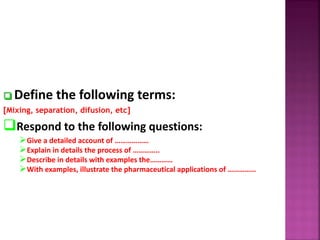  Define the following terms:
[Mixing, separation, difusion, etc]
Respond to the following questions:
Give a detailed account of ………………
Explain in details the process of …………..
Describe in details with examples the…………
With examples, illustrate the pharmaceutical applications of ……………
 