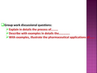 Group work discussional questions:
Explain in details the process of………
Describe with examples in details the…………..
With examples, illustrate the pharmaceutical applications of…….
 