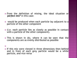  From the definition of mixing, the ideal situation or
'perfect mix* in this case:
 would be produced when each particle lay adjacent to a
particle of the other component
 (i.e. each particle lies as closely as possible in contact
with a particle of the other component).
 This is shown in (b), where it can be seen that the
components are as evenly distributed as possible

 If this mix were viewed in three dimensions then behind
and in front of each grey particle would be a white
particle, and vice versa
 