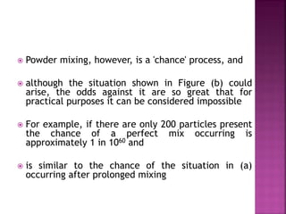  Powder mixing, however, is a 'chance' process, and
 although the situation shown in Figure (b) could
arise, the odds against it are so great that for
practical purposes it can be considered impossible
 For example, if there are only 200 particles present
the chance of a perfect mix occurring is
approximately 1 in 1060 and
 is similar to the chance of the situation in (a)
occurring after prolonged mixing
 