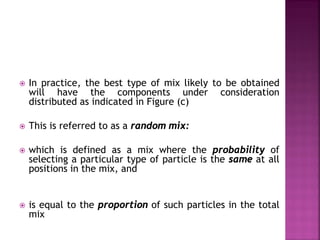  In practice, the best type of mix likely to be obtained
will have the components under consideration
distributed as indicated in Figure (c)
 This is referred to as a random mix:
 which is defined as a mix where the probability of
selecting a particular type of particle is the same at all
positions in the mix, and
 is equal to the proportion of such particles in the total
mix
 