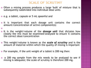  Often a mixing process produces a large 'bulk' of mixture that is
subsequently subdivided into individual dose units
 e.g. a tablet, capsule or 5 mL spoonful and
 it is important that each dosage unit contains the correct
amount/concentration of active component(s)

 It is the weight/volume of the dosage unit that dictates how
closely the mix must be examined/analysed to ensure it contains
the correct dose/concentration
 This weight/volume is known as the scale of scrutiny and is the
amount of material within which the quality of mixing is important
 For example, if the unit weight of a tablet is 200 mg then:
 a 200 mg sample from the mix needs to be analysed to see if
mixing is adequate; the scale of scrutiny is therefore 200 mg.
 