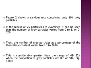  Figure 2 shows a random mix containing only 10% grey
particles
 If the blocks of 25 particles are examined it can be seen
that the number of grey particles varies from 0 to 8, or 0-
32%
 Thus, the number of grey particles as a percentage of the
theoretical content varies from 0 to 320%
 This is considerably greater than the range of 48-152%
when the proportion of grey particles was 0.5 or 50% (Fig.
1 (c))
 