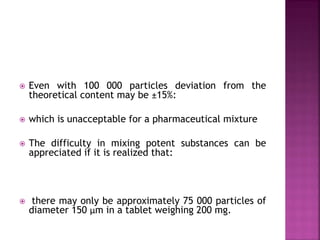  Even with 100 000 particles deviation from the
theoretical content may be ±15%:
 which is unacceptable for a pharmaceutical mixture
 The difficulty in mixing potent substances can be
appreciated if it is realized that:
 there may only be approximately 75 000 particles of
diameter 150 µm in a tablet weighing 200 mg.
 