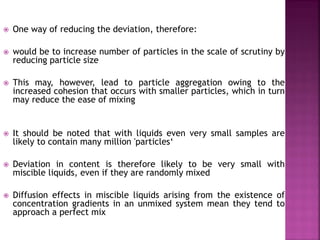  One way of reducing the deviation, therefore:
 would be to increase number of particles in the scale of scrutiny by
reducing particle size
 This may, however, lead to particle aggregation owing to the
increased cohesion that occurs with smaller particles, which in turn
may reduce the ease of mixing
 It should be noted that with liquids even very small samples are
likely to contain many million 'particles‘
 Deviation in content is therefore likely to be very small with
miscible liquids, even if they are randomly mixed
 Diffusion effects in miscible liquids arising from the existence of
concentration gradients in an unmixed system mean they tend to
approach a perfect mix
 