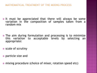  It must be appreciated that there will always be some
variation in the composition of samples taken from a
random mix
 The aim during formulation and processing is to minimize
this variation to acceptable levels by selecting an
appropriate:
 scale of scrutiny
 particle size and
 mixing procedure (choice of mixer, rotation speed etc)
 