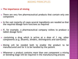  The importance of mixing
 There are very few pharmaceutical products that contain only one
component
 In the vast majority of cases several ingredients are needed so that
the required dosage form functions as required
 If, for example, a pharmaceutical company wishes to produce a
tablet dosage form:
 containing a drug which is active at a dose of 1 mg, other
components (e.g. diluents, binders, disintegrants and lubricants)
 Mixing will be needed both to enable the product to be
manufactured and for it to be handled by the patient
 Whenever a product contains more than one component a mixing
or blending stage will be required in the manufacturing process
 