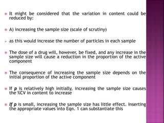  It might be considered that the variation in content could be
reduced by:
 A) increasing the sample size (scale of scrutiny)
 as this would increase the number of particles in each sample
 The dose of a drug will, however, be fixed, and any increase in the
sample size will cause a reduction in the proportion of the active
component
 The consequence of increasing the sample size depends on the
initial proportion of the active component
 If p is relatively high initially, increasing the sample size causes
the %CV in content to increase
 If p is small, increasing the sample size has little effect. Inserting
the appropriate values into Eqn. 1 can substantiate this
 