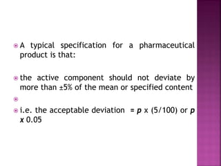  A typical specification for a pharmaceutical
product is that:
 the active component should not deviate by
more than ±5% of the mean or specified content

 i.e. the acceptable deviation = p x (5/100) or p
x 0.05
 