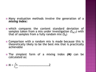  Many evaluation methods involve the generation of a
mixing index:
 which compares the content standard deviation of
samples taken from a mix under investigation (SACT) with
that of samples from a fully random mix (SR)
 Comparison with a random mix is made because this is
theoretically likely to be the best mix that is practically
achievable
 The simplest form of a mixing index (M) can be
calculated as:
 M =
𝑆𝑆𝑅𝑅
𝑆𝑆𝐴𝐴𝐴𝐴𝐴𝐴
……………………………………2
 