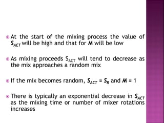  At the start of the mixing process the value of
SACT will be high and that for M will be low
 As mixing proceeds SACT will tend to decrease as
the mix approaches a random mix
 If the mix becomes random, SACT = SR and M = 1
 There is typically an exponential decrease in SACT
as the mixing time or number of mixer rotations
increases
 