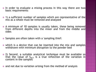  In order to evaluate a mixing process in this way there are two
basic requirements
 1) a sufficient number of samples which are representative of the
mix as a whole must be removed and analysed
 A minimum of 10 samples is usually taken, these being removed
from different depths into the mixer and from the middle and
sides
 Samples are often taken with a 'sampling thief:
 which is a device that can be inserted into the mix and samples
withdrawn with minimum disruption to the powder bed
 2) Second, a suitable analytical technique must be available so
that the value of SACT is a true reflection of the variation in
content in the samples
 and not due to variation arising from the method of analysis
 