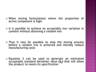  When mixing formulations where the proportion of
active component is high:
 it is possible to achieve an acceptably low variation in
content without obtaining a random mix
 Thus it may be possible to stop the mixing process
before a random mix is achieved and thereby reduce
manufacturing costs
 Equation 2 can be used to generate an estimated
acceptable standard deviation value (SE) that will allow
the product to meets its specification
 