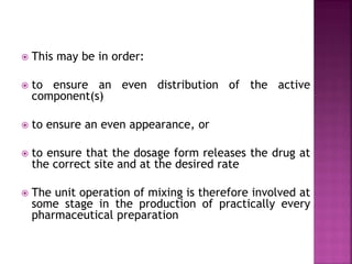  This may be in order:
 to ensure an even distribution of the active
component(s)
 to ensure an even appearance, or
 to ensure that the dosage form releases the drug at
the correct site and at the desired rate
 The unit operation of mixing is therefore involved at
some stage in the production of practically every
pharmaceutical preparation
 
