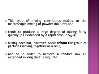  This type of mixing contributes mainly to the
macroscopic mixing of powder mixtures and
 tends to produce a large degree of mixing fairly
quickly (as evidenced by a rapid drop in SACT).
 Mixing does not, however, occur within the group of
particles moving together as a unit,
 and so in order to achieve a random mix an
extended mixing time is required
 