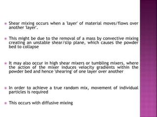  Shear mixing occurs when a 'layer' of material moves/flows over
another 'layer'.
 This might be due to the removal of a mass by convective mixing
creating an unstable shear/slip plane, which causes the powder
bed to collapse
 It may also occur in high shear mixers or tumbling mixers, where
the action of the mixer induces velocity gradients within the
powder bed and hence 'shearing' of one layer over another
 In order to achieve a true random mix, movement of individual
particles is required
 This occurs with diffusive mixing
 