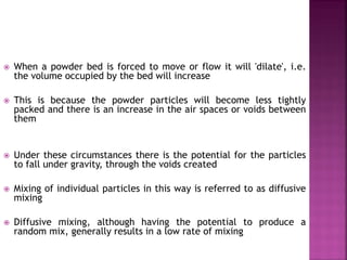  When a powder bed is forced to move or flow it will 'dilate', i.e.
the volume occupied by the bed will increase
 This is because the powder particles will become less tightly
packed and there is an increase in the air spaces or voids between
them
 Under these circumstances there is the potential for the particles
to fall under gravity, through the voids created
 Mixing of individual particles in this way is referred to as diffusive
mixing
 Diffusive mixing, although having the potential to produce a
random mix, generally results in a low rate of mixing
 