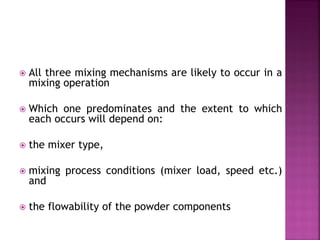  All three mixing mechanisms are likely to occur in a
mixing operation
 Which one predominates and the extent to which
each occurs will depend on:
 the mixer type,
 mixing process conditions (mixer load, speed etc.)
and
 the flowability of the powder components
 
