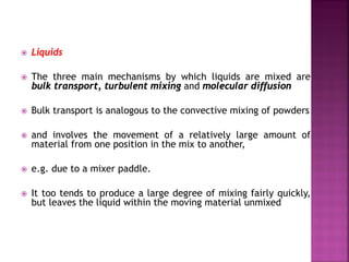  Liquids
 The three main mechanisms by which liquids are mixed are
bulk transport, turbulent mixing and molecular diffusion
 Bulk transport is analogous to the convective mixing of powders
 and involves the movement of a relatively large amount of
material from one position in the mix to another,
 e.g. due to a mixer paddle.
 It too tends to produce a large degree of mixing fairly quickly,
but leaves the liquid within the moving material unmixed
 