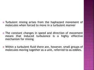  Turbulent mixing arises from the haphazard movement of
molecules when forced to move in a turbulent manner
 The constant changes in speed and direction of movement
means that induced turbulence is a highly effective
mechanism for mixing
 Within a turbulent fluid there are, however, small groups of
molecules moving together as a unit, referred to as eddies.
 