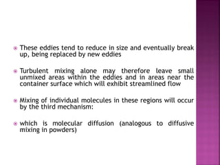  These eddies tend to reduce in size and eventually break
up, being replaced by new eddies
 Turbulent mixing alone may therefore leave small
unmixed areas within the eddies and in areas near the
container surface which will exhibit streamlined flow
 Mixing of individual molecules in these regions will occur
by the third mechanism:
 which is molecular diffusion (analogous to diffusive
mixing in powders)
 