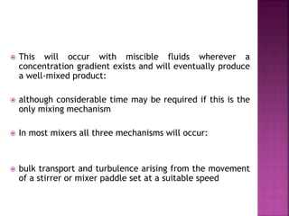  This will occur with miscible fluids wherever a
concentration gradient exists and will eventually produce
a well-mixed product:
 although considerable time may be required if this is the
only mixing mechanism
 In most mixers all three mechanisms will occur:
 bulk transport and turbulence arising from the movement
of a stirrer or mixer paddle set at a suitable speed
 