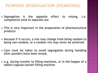  Segregation is the opposite effect to mixing, i.e.
components tend to separate out
 This is very important in the preparation of pharmaceutical
products
 because if it occurs, a mix may change from being random to
being non-random, or a random mix may never be achieved
 Care must be taken to avoid segregation during handling
after powders have been mixed,
 e.g. during transfer to filling machines, or in the hopper of a
tablet/capsule/sachet-filling machine
 