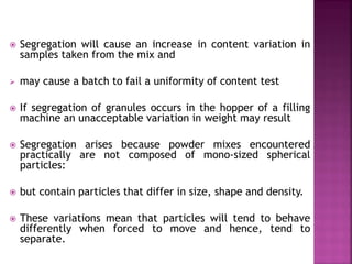  Segregation will cause an increase in content variation in
samples taken from the mix and
 may cause a batch to fail a uniformity of content test
 If segregation of granules occurs in the hopper of a filling
machine an unacceptable variation in weight may result
 Segregation arises because powder mixes encountered
practically are not composed of mono-sized spherical
particles:
 but contain particles that differ in size, shape and density.
 These variations mean that particles will tend to behave
differently when forced to move and hence, tend to
separate.
 