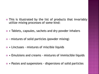  This is illustrated by the list of products that invariably
utilize mixing processes of some kind:
 • Tablets, capsules, sachets and dry powder inhalers
 - mixtures of solid particles (powder mixing)
 • Linctuses - mixtures of miscible liquids
 • Emulsions and creams - mixtures of immiscible liquids
 • Pastes and suspensions - dispersions of solid particles
 