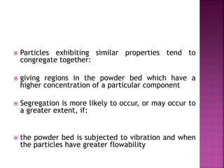  Particles exhibiting similar properties tend to
congregate together:
 giving regions in the powder bed which have a
higher concentration of a particular component
 Segregation is more likely to occur, or may occur to
a greater extent, if:
 the powder bed is subjected to vibration and when
the particles have greater flowability
 