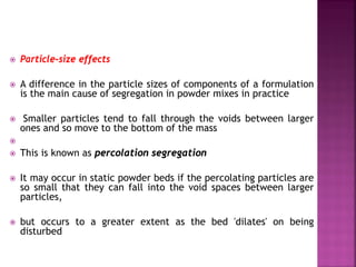  Particle-size effects
 A difference in the particle sizes of components of a formulation
is the main cause of segregation in powder mixes in practice
 Smaller particles tend to fall through the voids between larger
ones and so move to the bottom of the mass

 This is known as percolation segregation
 It may occur in static powder beds if the percolating particles are
so small that they can fall into the void spaces between larger
particles,
 but occurs to a greater extent as the bed 'dilates' on being
disturbed
 