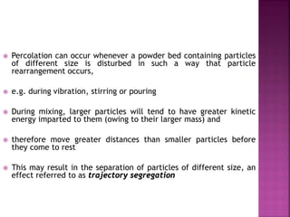  Percolation can occur whenever a powder bed containing particles
of different size is disturbed in such a way that particle
rearrangement occurs,
 e.g. during vibration, stirring or pouring
 During mixing, larger particles will tend to have greater kinetic
energy imparted to them (owing to their larger mass) and
 therefore move greater distances than smaller particles before
they come to rest
 This may result in the separation of particles of different size, an
effect referred to as trajectory segregation
 