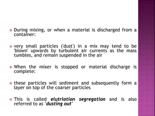  During mixing, or when a material is discharged from a
container:
 very small particles ('dust') in a mix may tend to be
'blown' upwards by turbulent air currents as the mass
tumbles, and remain suspended in the air
 When the mixer is stopped or material discharge is
complete:
 these particles will sediment and subsequently form a
layer on top of the coarser particles
 This is called elutriation segregation and is also
referred to as 'dusting out'
 