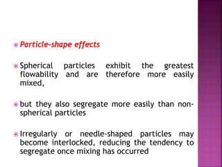  Particle-shape effects
 Spherical particles exhibit the greatest
flowability and are therefore more easily
mixed,
 but they also segregate more easily than non-
spherical particles
 Irregularly or needle-shaped particles may
become interlocked, reducing the tendency to
segregate once mixing has occurred
 
