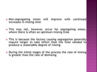  Non-segregating mixes will improve with continued
increases in mixing time
 This may not, however, occur for segregating mixes,
where there is often an optimum mixing time
 This is because the factors causing segregation generally
require longer to take effect than the time needed to
produce a reasonable degree of mixing
 During the initial stages of the process the rate of mixing
is greater than the rate of demixing
 