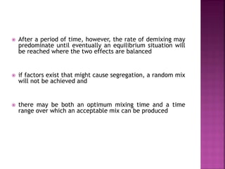  After a period of time, however, the rate of demixing may
predominate until eventually an equilibrium situation will
be reached where the two effects are balanced
 if factors exist that might cause segregation, a random mix
will not be achieved and
 there may be both an optimum mixing time and a time
range over which an acceptable mix can be produced
 