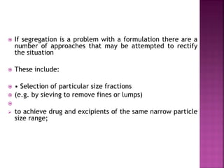  If segregation is a problem with a formulation there are a
number of approaches that may be attempted to rectify
the situation
 These include:
 • Selection of particular size fractions
 (e.g. by sieving to remove fines or lumps)

 to achieve drug and excipients of the same narrow particle
size range;
 