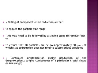  • Milling of components (size reduction) either:
 to reduce the particle size range
 (this may need to be followed by a sieving stage to remove fines)
or
 to ensure that all particles are below approximately 30 µm - at
which size segregation does not tend to cause serious problems
 • Controlled crystallization during production of the
drug/excipients to give components of a particular crystal shape
or size range;
 